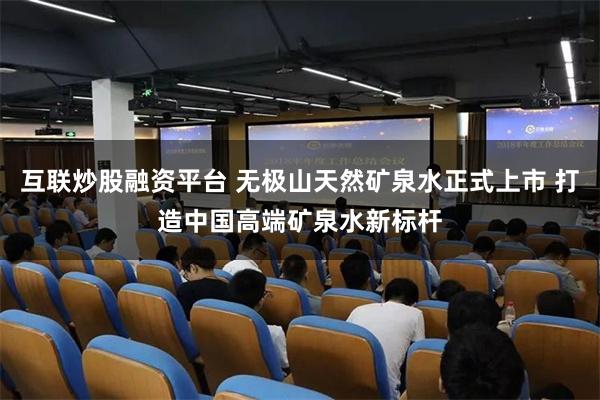 互联炒股融资平台 无极山天然矿泉水正式上市 打造中国高端矿泉水新标杆