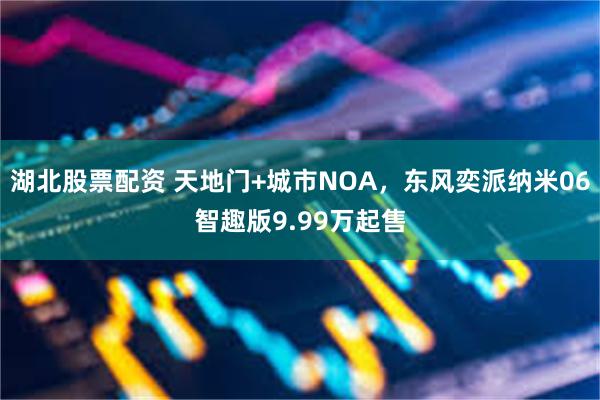 湖北股票配资 天地门+城市NOA，东风奕派纳米06智趣版9.99万起售