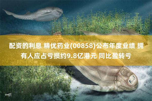 配资的利息 精优药业(00858)公布年度业绩 拥有人应占亏损约9.8亿港元 同比盈转亏