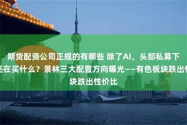 期货配资公司正规的有哪些 除了AI,头部私募下半年还在买什么?景林三大配置方向曝光——有色板块跌出性价比
