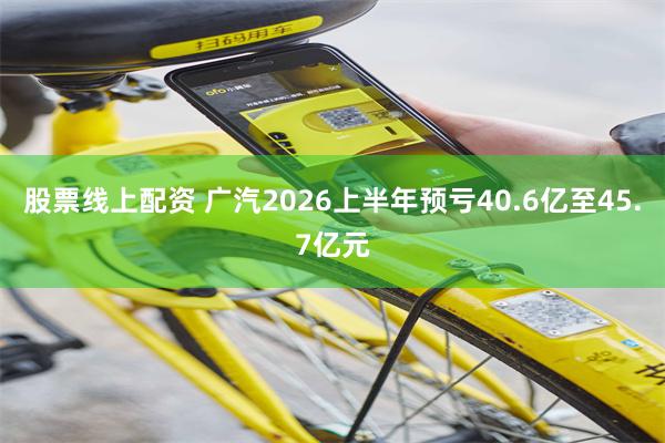 股票线上配资 广汽2026上半年预亏40.6亿至45.7亿元