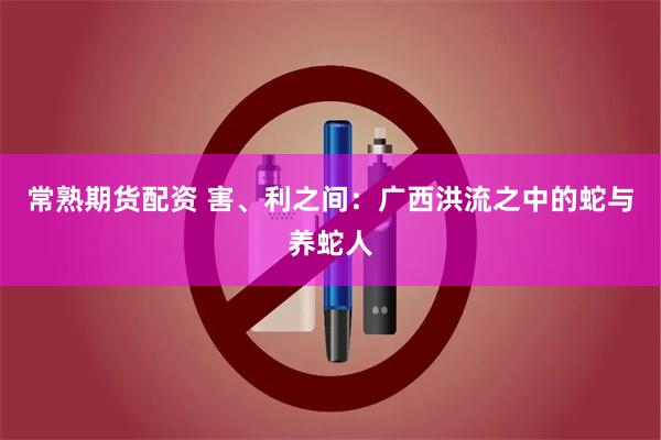 常熟期货配资 害、利之间:广西洪流之中的蛇与养蛇人
