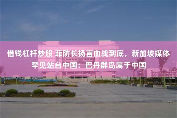 借钱杠杆炒股 菲防长扬言血战到底,新加坡媒体罕见站台中国:巴丹群岛属于中国