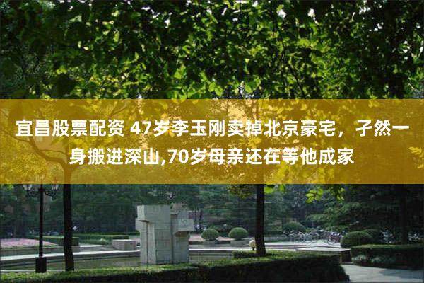 宜昌股票配资 47岁李玉刚卖掉北京豪宅，孑然一身搬进深山,70岁母亲还在等他成家