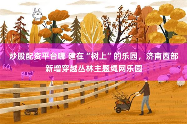 炒股配资平台哪 建在“树上”的乐园，济南西部新增穿越丛林主题绳网乐园