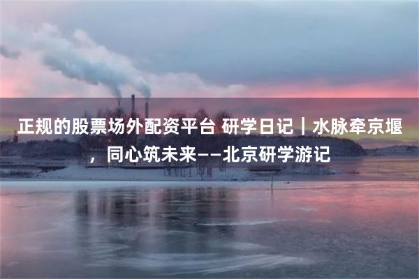 正规的股票场外配资平台 研学日记｜水脉牵京堰，同心筑未来——北京研学游记