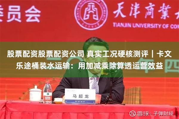 股票配资股票配资公司 真实工况硬核测评｜卡文乐途桶装水运输：用加减乘除算透运营效益