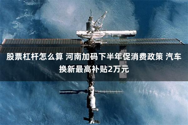 股票杠杆怎么算 河南加码下半年促消费政策 汽车换新最高补贴2万元