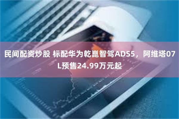 民间配资炒股 标配华为乾崑智驾ADS5，阿维塔07L预售24.99万元起