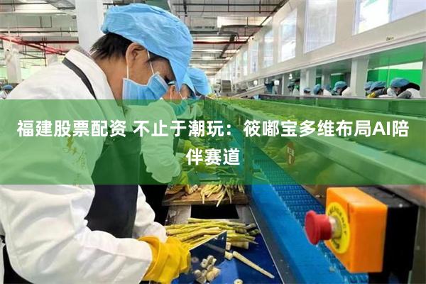 福建股票配资 不止于潮玩:筱嘟宝多维布局AI陪伴赛道