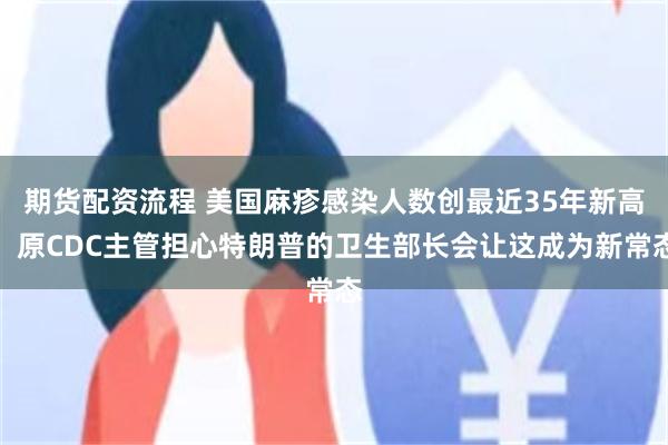 期货配资流程 美国麻疹感染人数创最近35年新高，原CDC主管担心特朗普的卫生部长会让这成为新常态