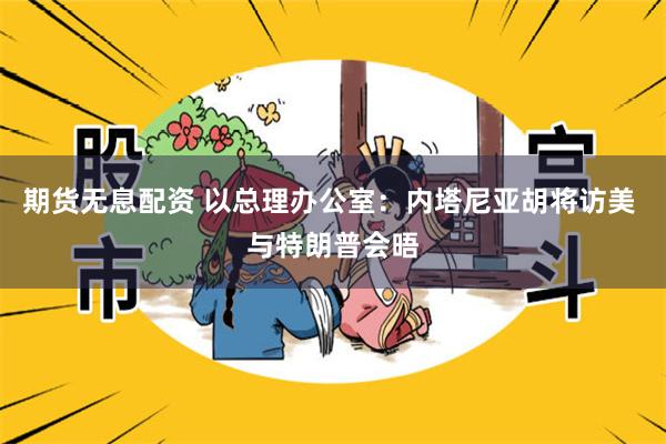 期货无息配资 以总理办公室：内塔尼亚胡将访美 与特朗普会晤