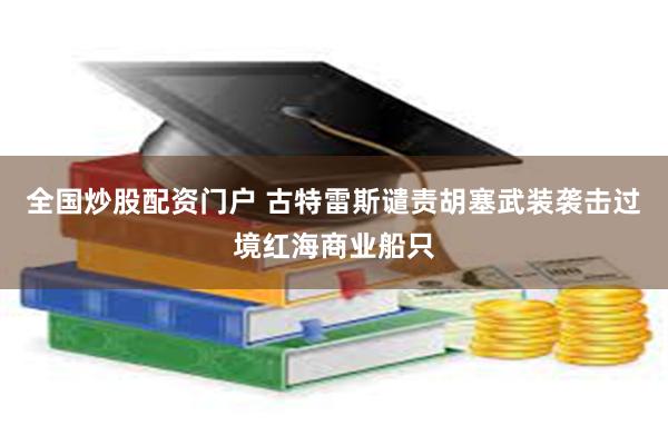 全国炒股配资门户 古特雷斯谴责胡塞武装袭击过境红海商业船只