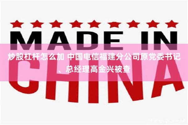 炒股杠杆怎么加 中国电信福建分公司原党委书记、总经理高金兴被查