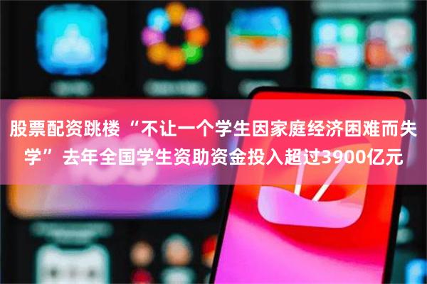 股票配资跳楼 “不让一个学生因家庭经济困难而失学” 去年全国学生资助资金投入超过3900亿元