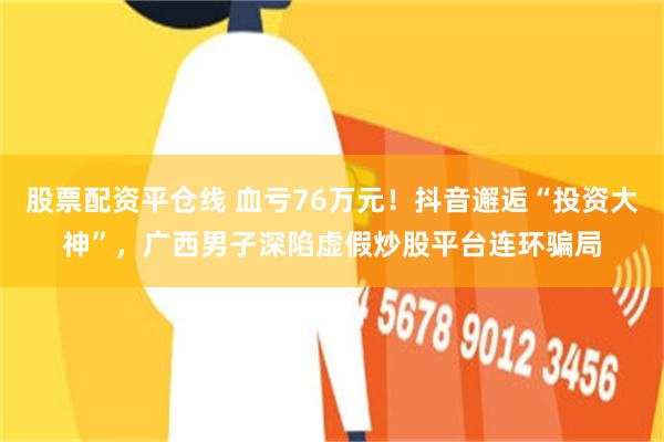 股票配资平仓线 血亏76万元！抖音邂逅“投资大神”，广西男子深陷虚假炒股平台连环骗局