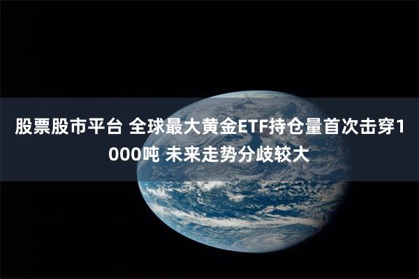 股票股市平台 全球最大黄金ETF持仓量首次击穿1000吨 未来走势分歧较大