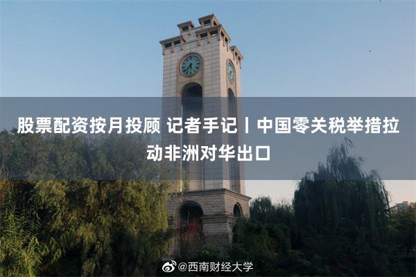 股票配资按月投顾 记者手记丨中国零关税举措拉动非洲对华出口