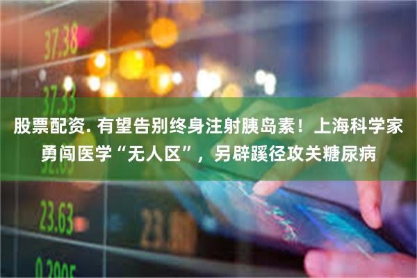 股票配资. 有望告别终身注射胰岛素!上海科学家勇闯医学“无人区”,另辟蹊径攻关糖尿病