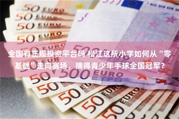 全国有正规投资平台吗 松江这所小学如何从“零基础”走向赛场,摘得青少年手球全国冠军?