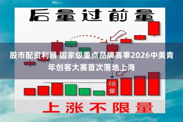 股市配资利器 国家级重点品牌赛事2026中美青年创客大赛首次落地上海
