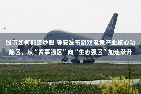 股市如何配资炒股 静安发布游戏电竞产业核心功能区，从“赛事强区”向“生态强区”加速跃升