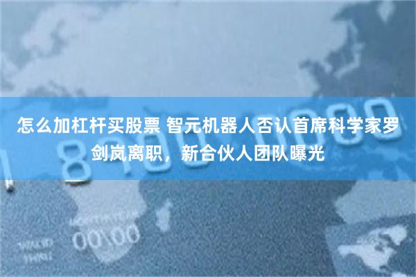 怎么加杠杆买股票 智元机器人否认首席科学家罗剑岚离职，新合伙人团队曝光