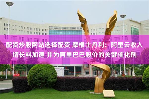 配资炒股网站选择配资 摩根士丹利：阿里云收入增长料加速 并为阿里巴巴股价的关键催化剂