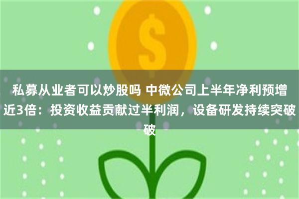 私募从业者可以炒股吗 中微公司上半年净利预增近3倍：投资收益贡献过半利润，设备研发持续突破