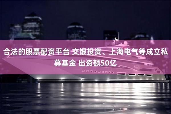 合法的股票配资平台 交银投资、上海电气等成立私募基金 出资额50亿