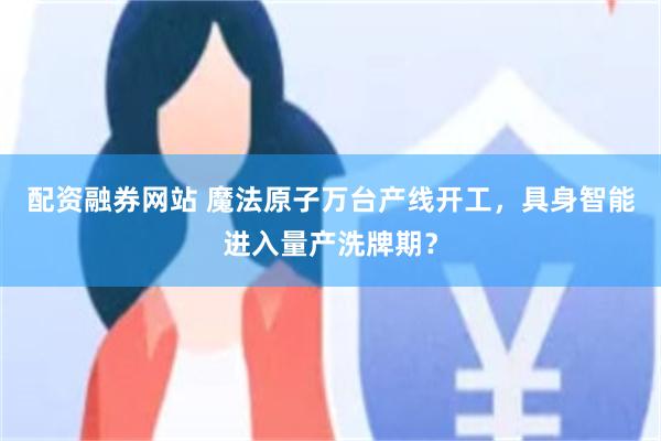 配资融券网站 魔法原子万台产线开工，具身智能进入量产洗牌期？
