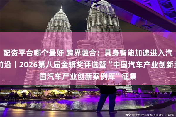 配资平台哪个最好 跨界融合:具身智能加速进入汽车产业创新前沿丨2026第八届金辑奖评选暨“中国汽车产业创新案例库”征集