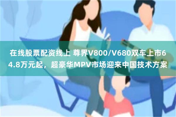 在线股票配资线上 尊界V800/V680双车上市64.8万元起，超豪华MPV市场迎来中国技术方案