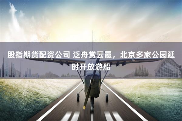 股指期货配资公司 泛舟赏云霞，北京多家公园延时开放游船