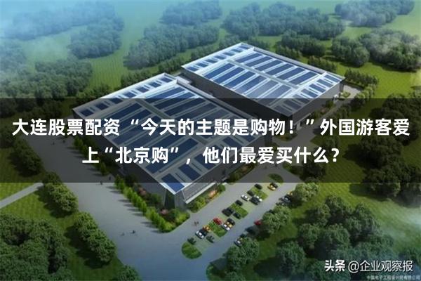 大连股票配资 “今天的主题是购物！”外国游客爱上“北京购”，他们最爱买什么？