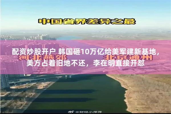 配资炒股开户 韩国砸10万亿给美军建新基地,美方占着旧地不还,李在明直接开怼