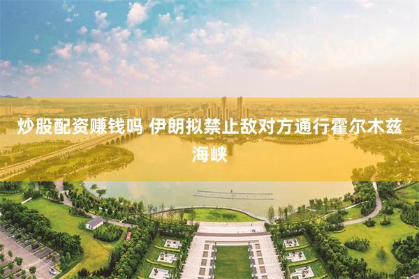 炒股配资赚钱吗 伊朗拟禁止敌对方通行霍尔木兹海峡