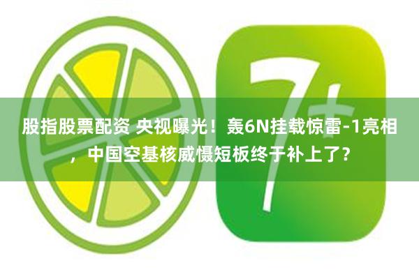 股指股票配资 央视曝光!轰6N挂载惊雷-1亮相,中国空基核威慑短板终于补上了?