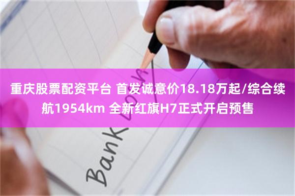 重庆股票配资平台 首发诚意价18.18万起/综合续航1954km 全新红旗H7正式开启预售