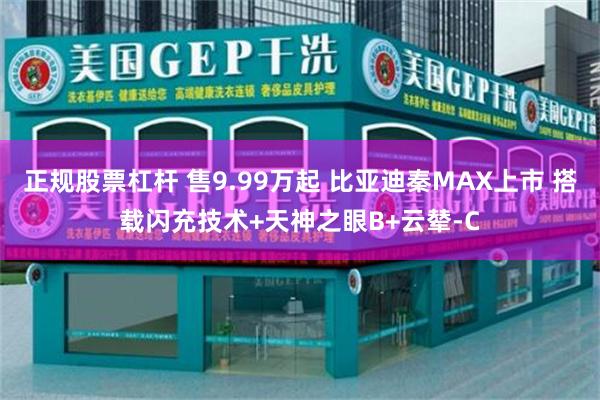 正规股票杠杆 售9.99万起 比亚迪秦MAX上市 搭载闪充技术+天神之眼B+云辇-C