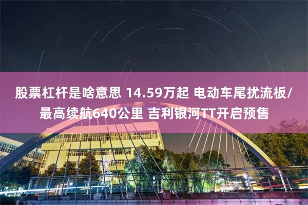 股票杠杆是啥意思 14.59万起 电动车尾扰流板/最高续航640公里 吉利银河TT开启预售