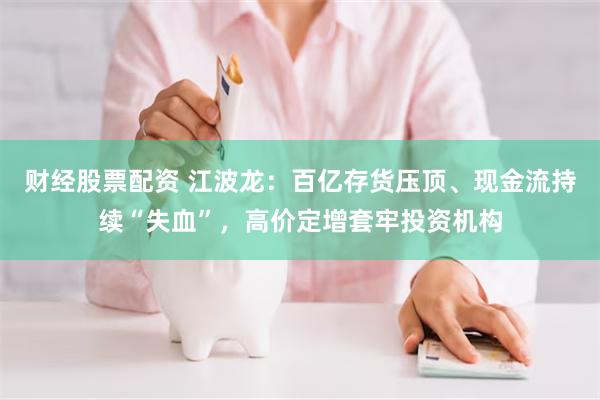 财经股票配资 江波龙：百亿存货压顶、现金流持续“失血”，高价定增套牢投资机构