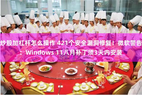 炒股加杠杆怎么操作 421个安全漏洞修复！微软警告：Windows 11八月补丁须3天内安装