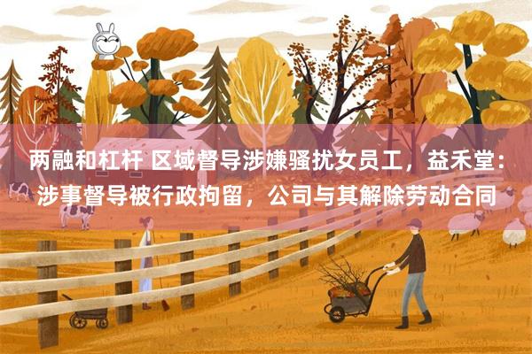 两融和杠杆 区域督导涉嫌骚扰女员工，益禾堂：涉事督导被行政拘留，公司与其解除劳动合同