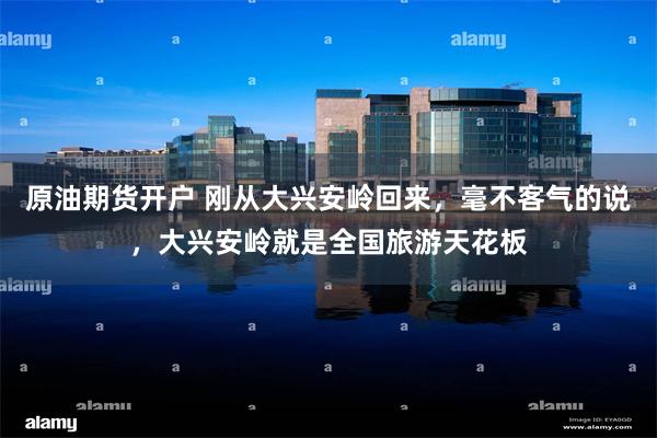 原油期货开户 刚从大兴安岭回来，毫不客气的说，大兴安岭就是全国旅游天花板