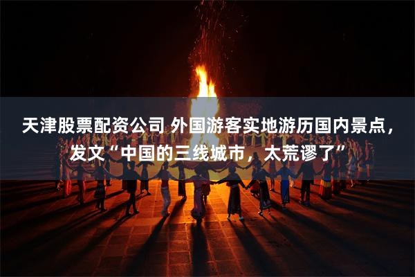 天津股票配资公司 外国游客实地游历国内景点，发文“中国的三线城市，太荒谬了”