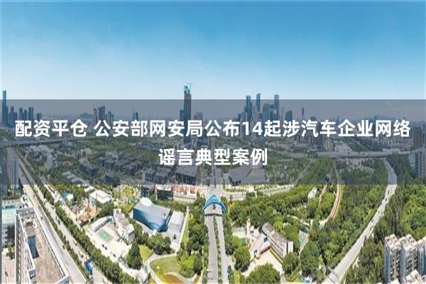 配资平仓 公安部网安局公布14起涉汽车企业网络谣言典型案例