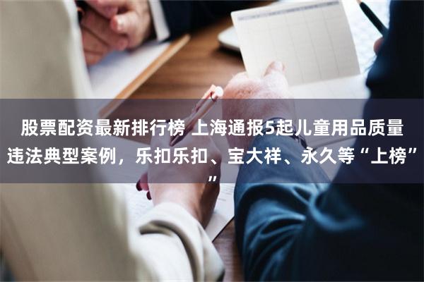 股票配资最新排行榜 上海通报5起儿童用品质量违法典型案例，乐扣乐扣、宝大祥、永久等“上榜”