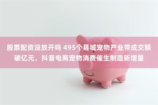 股票配资没放开吗 495个县域宠物产业带成交额破亿元，抖音电商宠物消费催生制造新增量