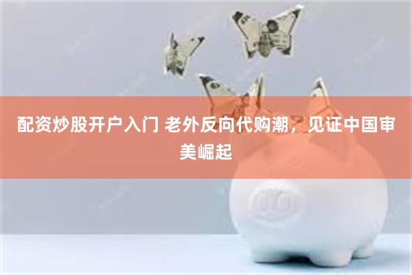 配资炒股开户入门 老外反向代购潮，见证中国审美崛起